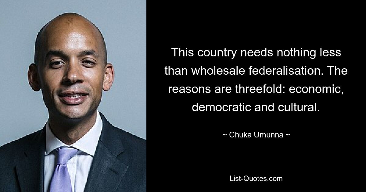 This country needs nothing less than wholesale federalisation. The reasons are threefold: economic, democratic and cultural. — © Chuka Umunna