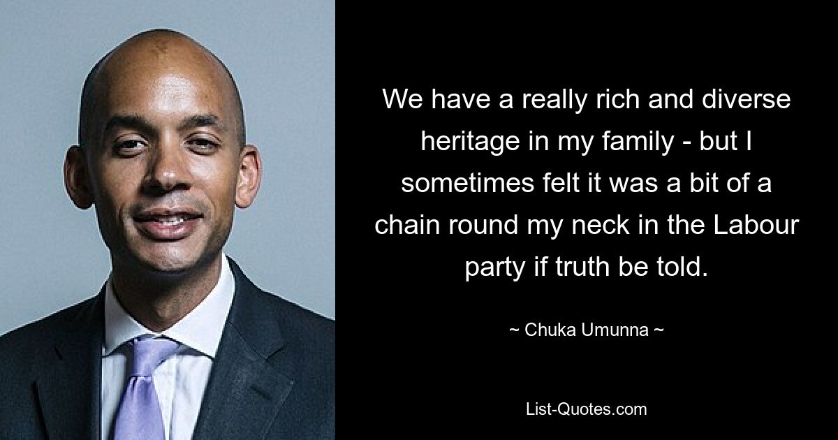 We have a really rich and diverse heritage in my family - but I sometimes felt it was a bit of a chain round my neck in the Labour party if truth be told. — © Chuka Umunna