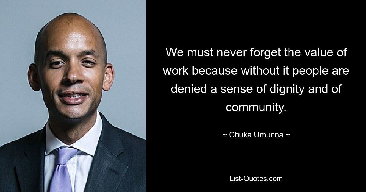 We must never forget the value of work because without it people are denied a sense of dignity and of community. — © Chuka Umunna