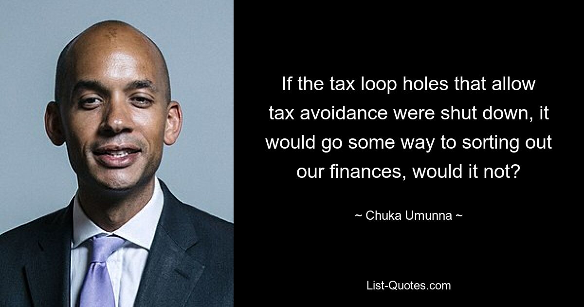 If the tax loop holes that allow tax avoidance were shut down, it would go some way to sorting out our finances, would it not? — © Chuka Umunna