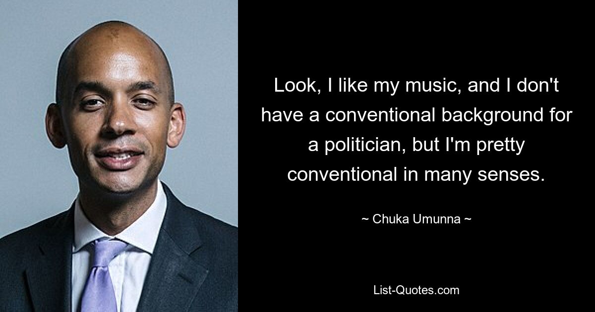 Look, I like my music, and I don't have a conventional background for a politician, but I'm pretty conventional in many senses. — © Chuka Umunna