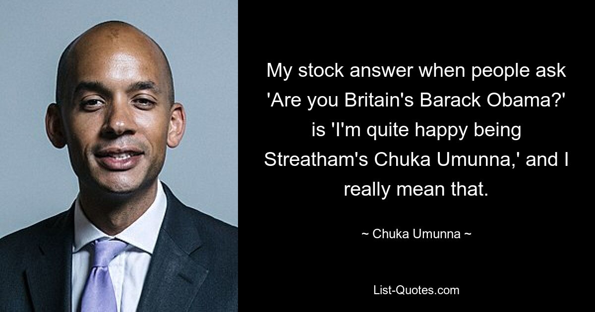 My stock answer when people ask 'Are you Britain's Barack Obama?' is 'I'm quite happy being Streatham's Chuka Umunna,' and I really mean that. — © Chuka Umunna