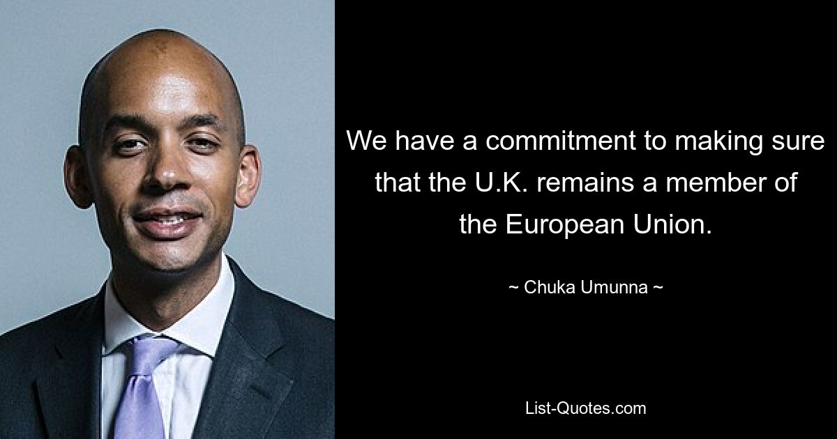 We have a commitment to making sure that the U.K. remains a member of the European Union. — © Chuka Umunna