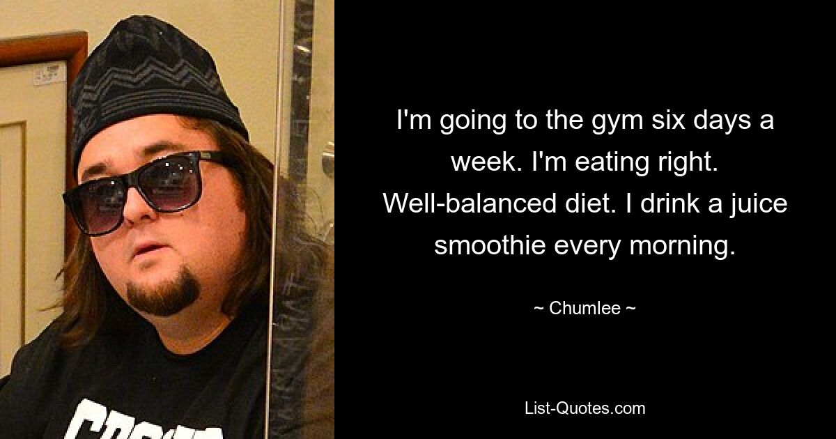 I'm going to the gym six days a week. I'm eating right. Well-balanced diet. I drink a juice smoothie every morning. — © Chumlee