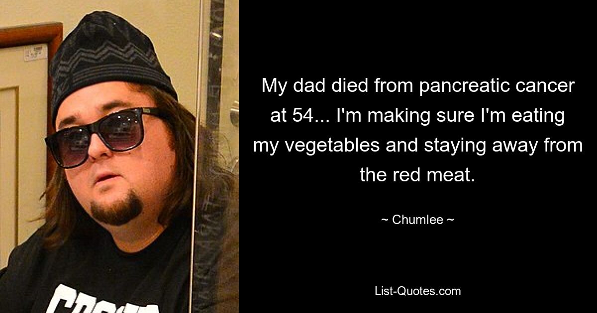 My dad died from pancreatic cancer at 54... I'm making sure I'm eating my vegetables and staying away from the red meat. — © Chumlee