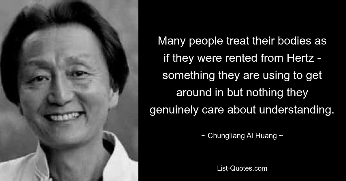 Many people treat their bodies as if they were rented from Hertz - something they are using to get around in but nothing they genuinely care about understanding. — © Chungliang Al Huang