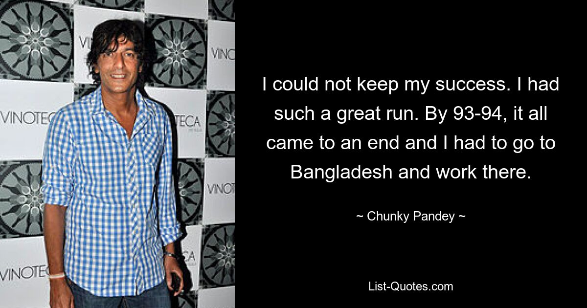 I could not keep my success. I had such a great run. By 93-94, it all came to an end and I had to go to Bangladesh and work there. — © Chunky Pandey