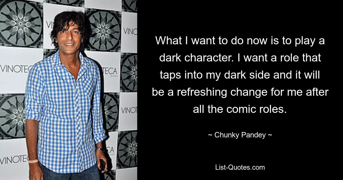 What I want to do now is to play a dark character. I want a role that taps into my dark side and it will be a refreshing change for me after all the comic roles. — © Chunky Pandey