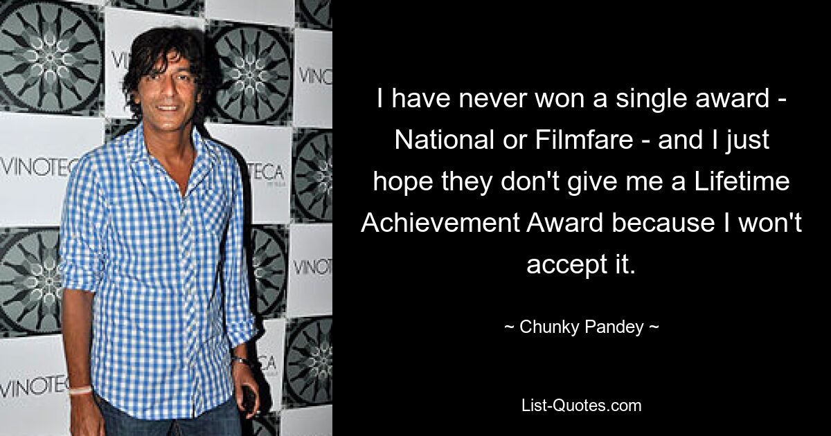 I have never won a single award - National or Filmfare - and I just hope they don't give me a Lifetime Achievement Award because I won't accept it. — © Chunky Pandey