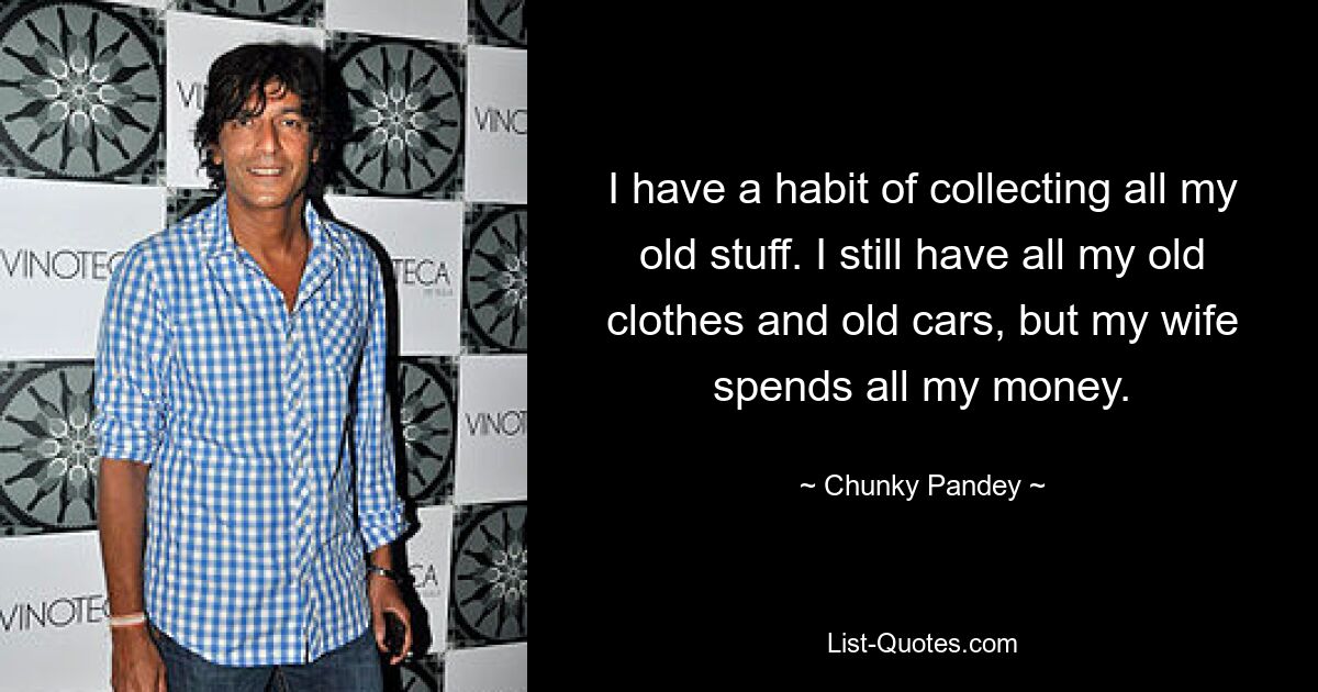 I have a habit of collecting all my old stuff. I still have all my old clothes and old cars, but my wife spends all my money. — © Chunky Pandey