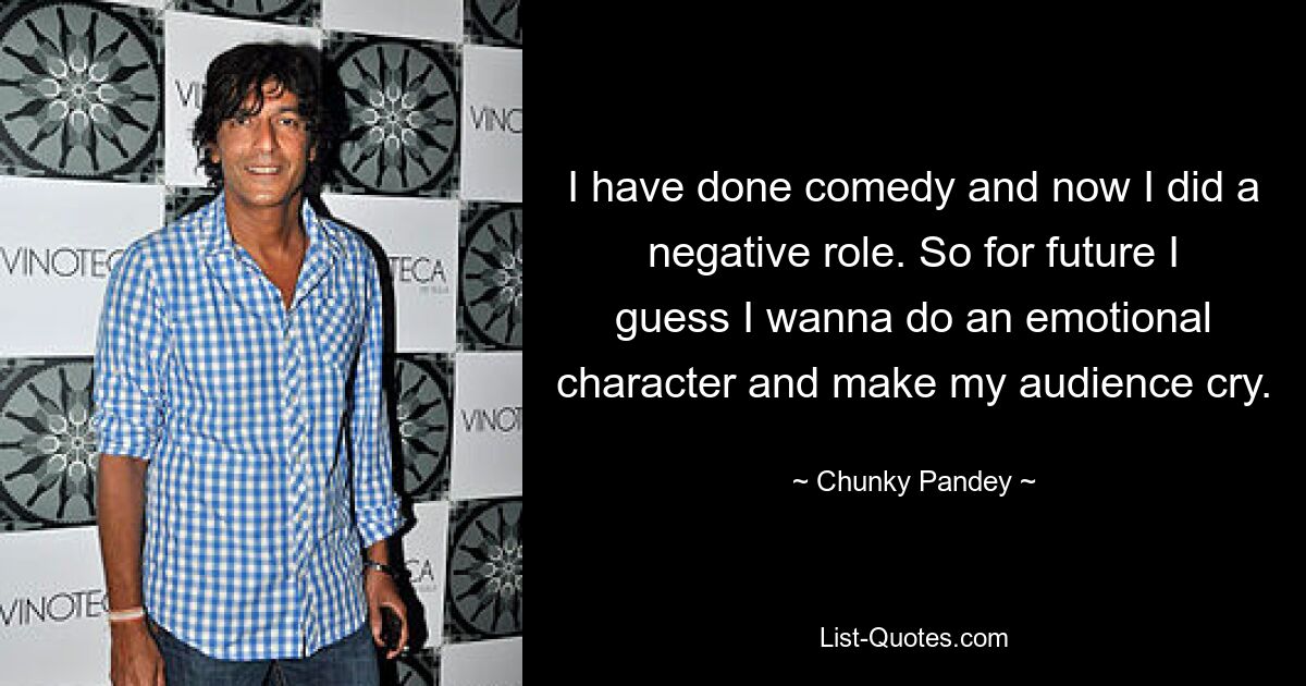 I have done comedy and now I did a negative role. So for future I guess I wanna do an emotional character and make my audience cry. — © Chunky Pandey