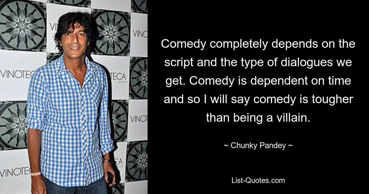 Comedy completely depends on the script and the type of dialogues we get. Comedy is dependent on time and so I will say comedy is tougher than being a villain. — © Chunky Pandey