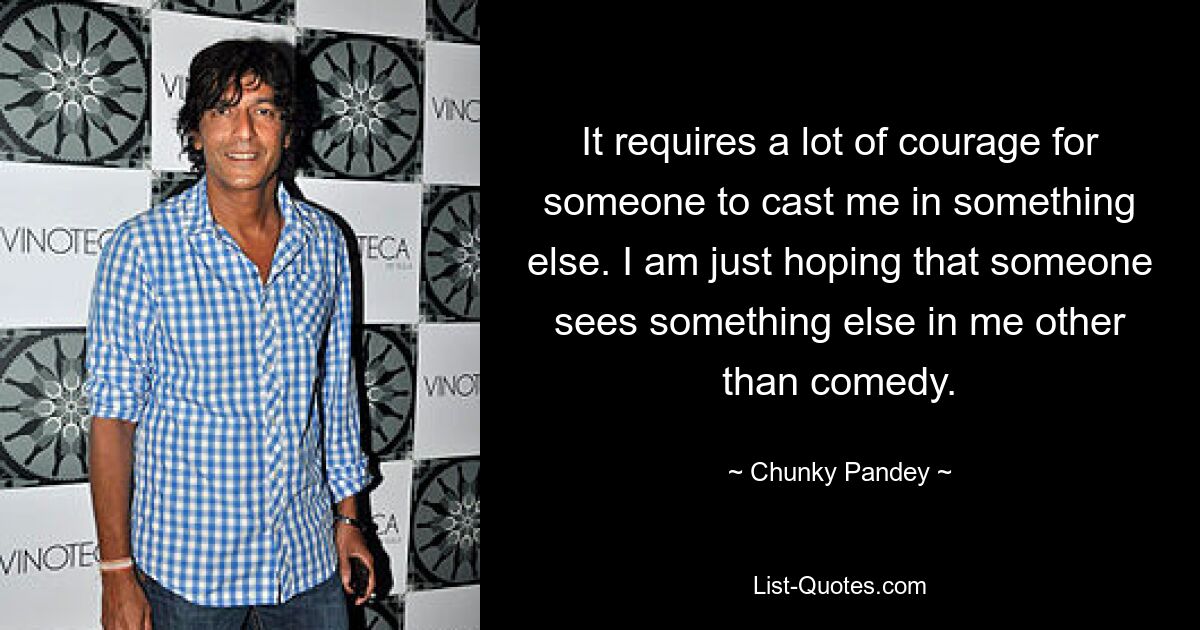 It requires a lot of courage for someone to cast me in something else. I am just hoping that someone sees something else in me other than comedy. — © Chunky Pandey