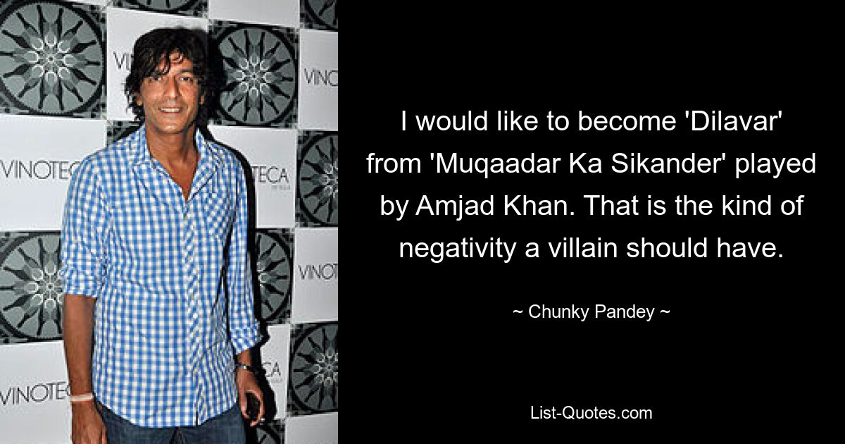 I would like to become 'Dilavar' from 'Muqaadar Ka Sikander' played by Amjad Khan. That is the kind of negativity a villain should have. — © Chunky Pandey