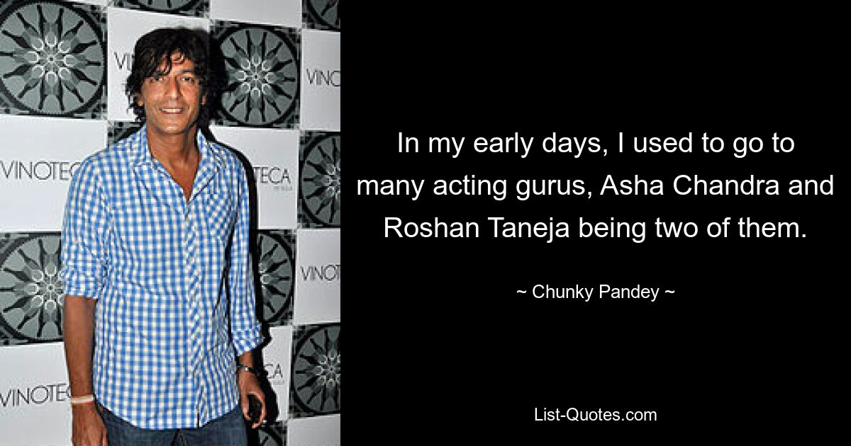 In my early days, I used to go to many acting gurus, Asha Chandra and Roshan Taneja being two of them. — © Chunky Pandey