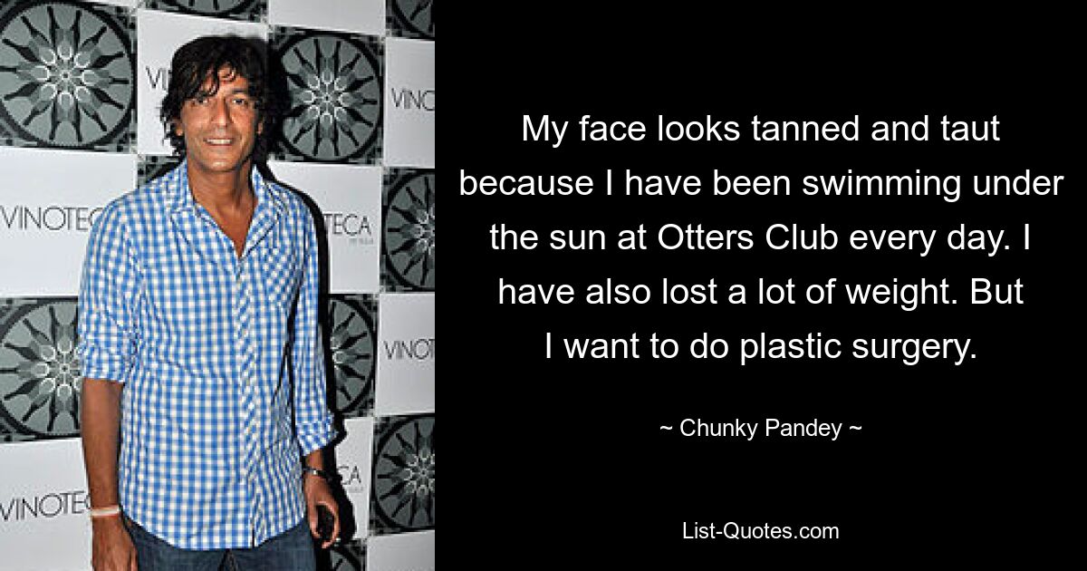 My face looks tanned and taut because I have been swimming under the sun at Otters Club every day. I have also lost a lot of weight. But I want to do plastic surgery. — © Chunky Pandey