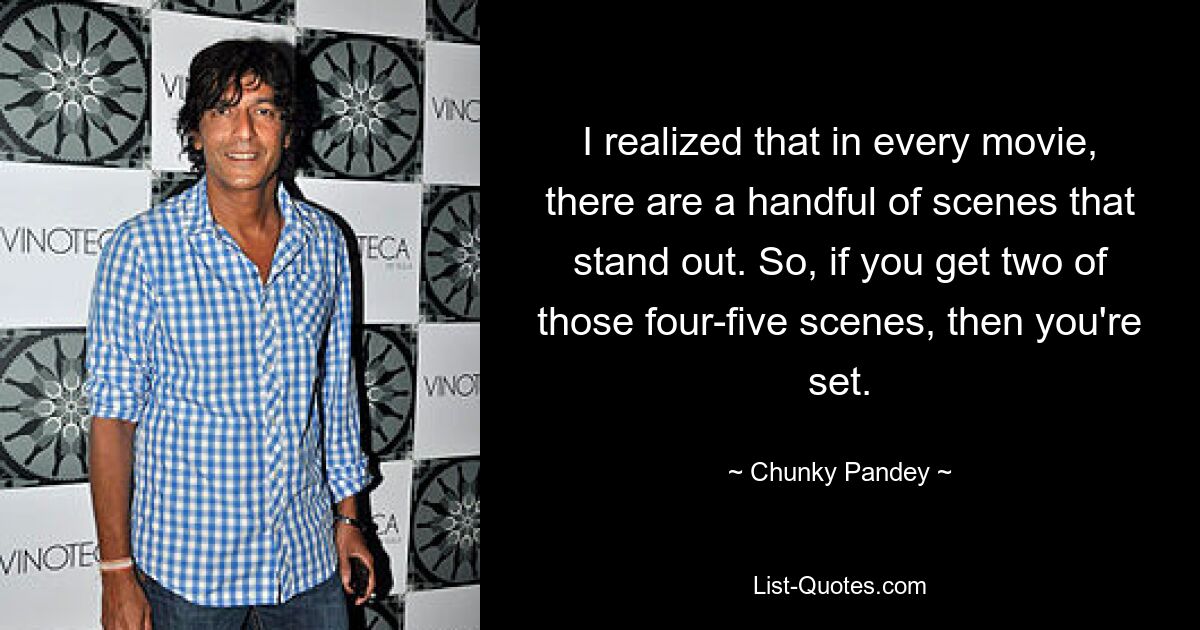 I realized that in every movie, there are a handful of scenes that stand out. So, if you get two of those four-five scenes, then you're set. — © Chunky Pandey