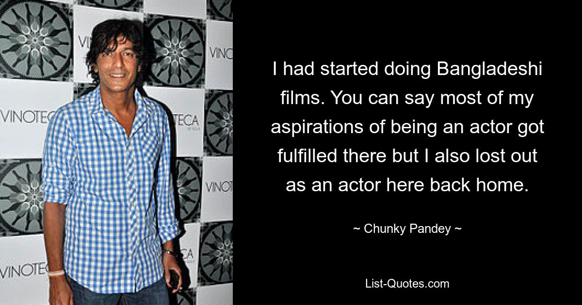 I had started doing Bangladeshi films. You can say most of my aspirations of being an actor got fulfilled there but I also lost out as an actor here back home. — © Chunky Pandey