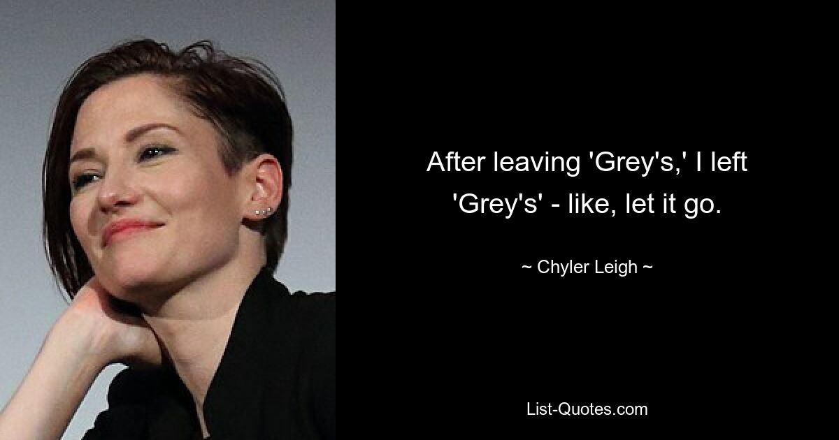 After leaving 'Grey's,' I left 'Grey's' - like, let it go. — © Chyler Leigh