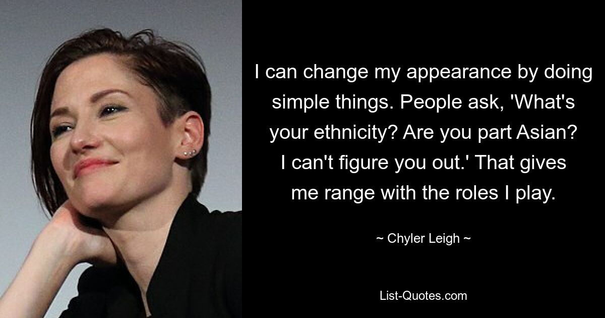 I can change my appearance by doing simple things. People ask, 'What's your ethnicity? Are you part Asian? I can't figure you out.' That gives me range with the roles I play. — © Chyler Leigh