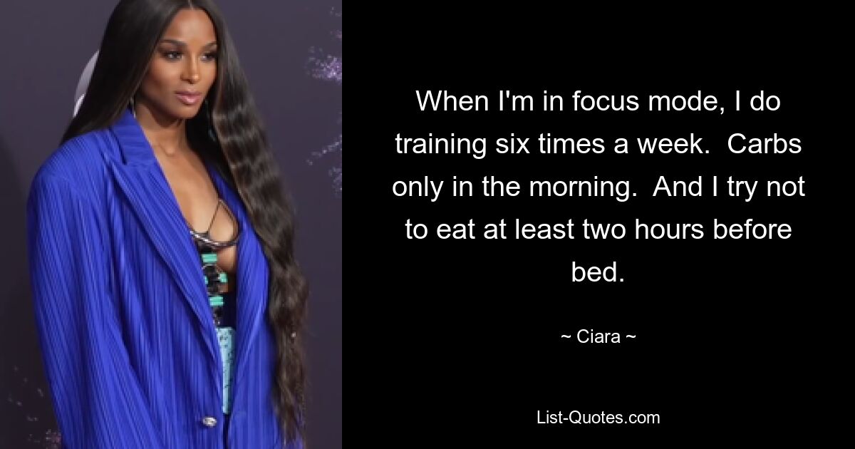 When I'm in focus mode, I do training six times a week.  Carbs only in the morning.  And I try not to eat at least two hours before bed. — © Ciara