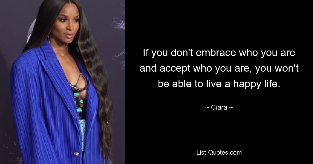 If you don't embrace who you are and accept who you are, you won't be able to live a happy life. — © Ciara