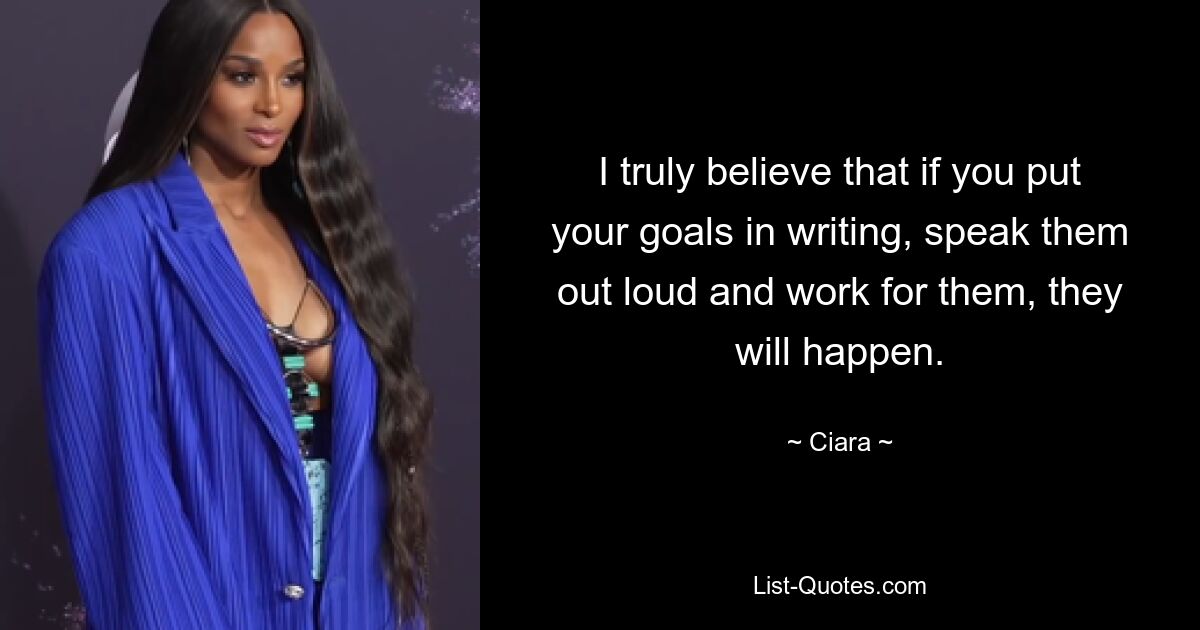 I truly believe that if you put your goals in writing, speak them out loud and work for them, they will happen. — © Ciara