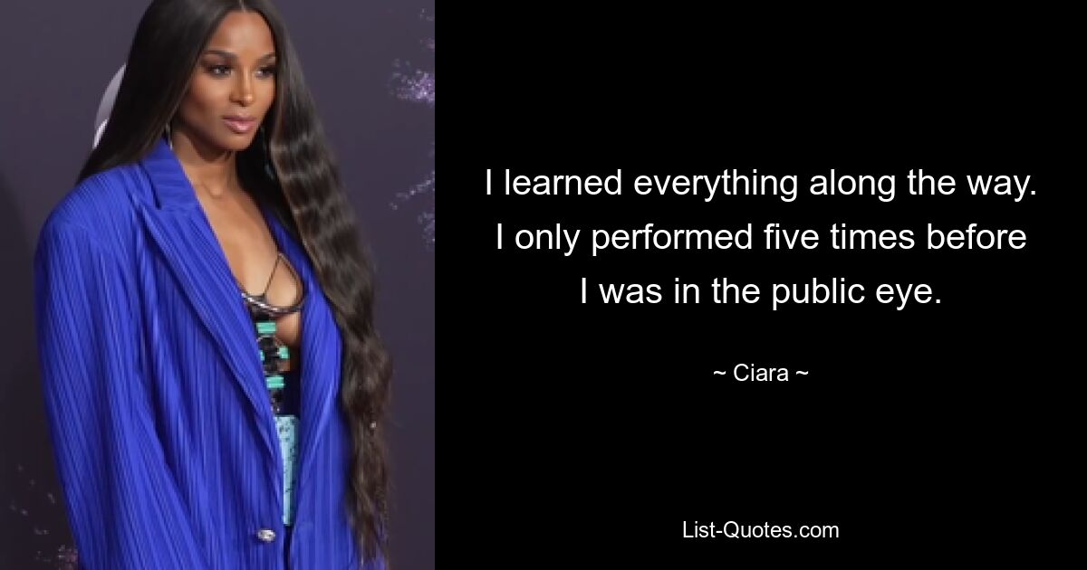 I learned everything along the way. I only performed five times before I was in the public eye. — © Ciara