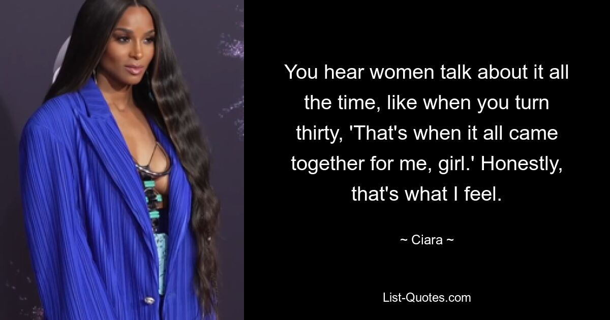 You hear women talk about it all the time, like when you turn thirty, 'That's when it all came together for me, girl.' Honestly, that's what I feel. — © Ciara