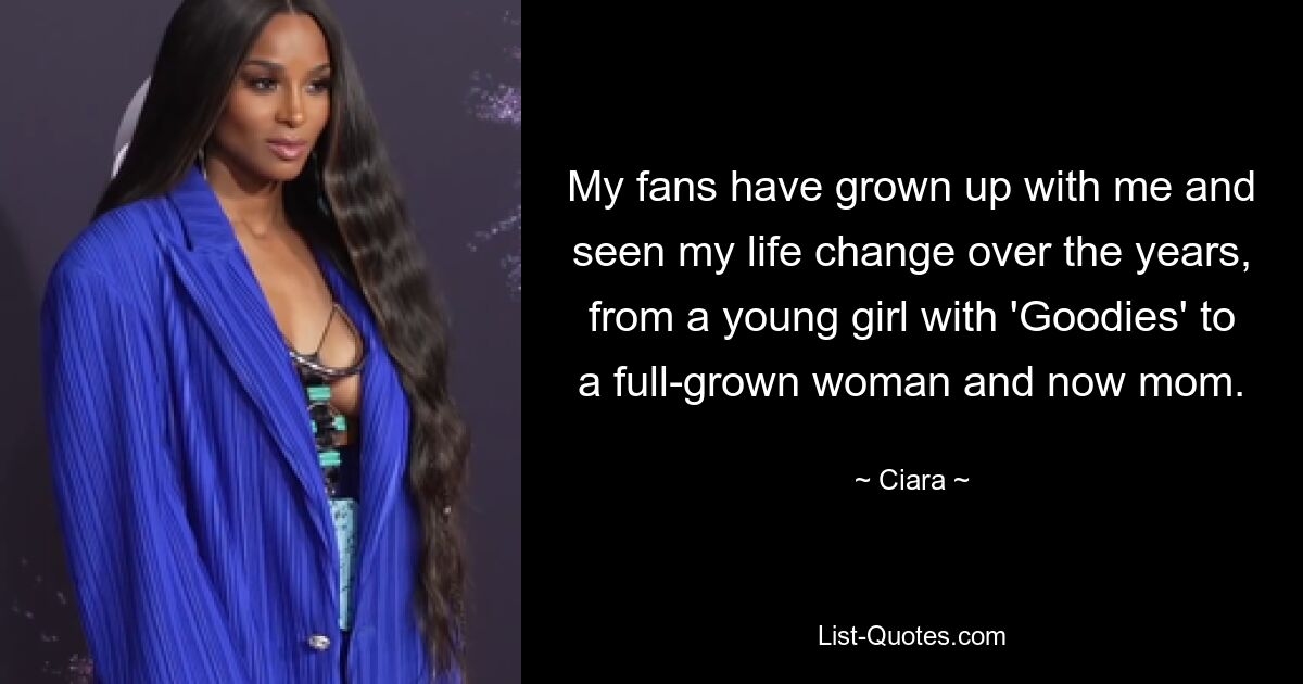 My fans have grown up with me and seen my life change over the years, from a young girl with 'Goodies' to a full-grown woman and now mom. — © Ciara