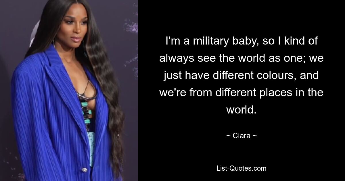 I'm a military baby, so I kind of always see the world as one; we just have different colours, and we're from different places in the world. — © Ciara