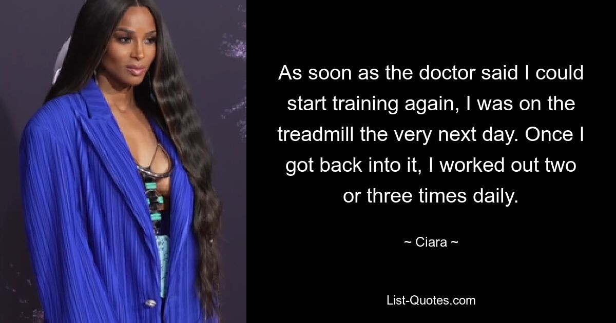 As soon as the doctor said I could start training again, I was on the treadmill the very next day. Once I got back into it, I worked out two or three times daily. — © Ciara