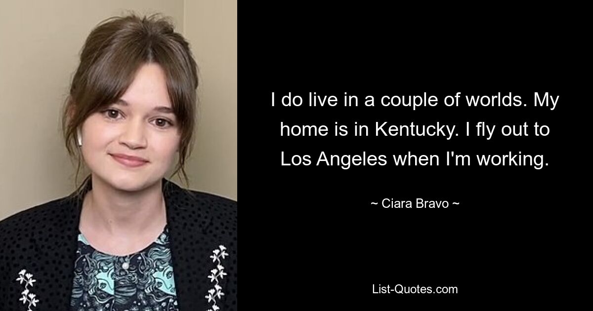 I do live in a couple of worlds. My home is in Kentucky. I fly out to Los Angeles when I'm working. — © Ciara Bravo