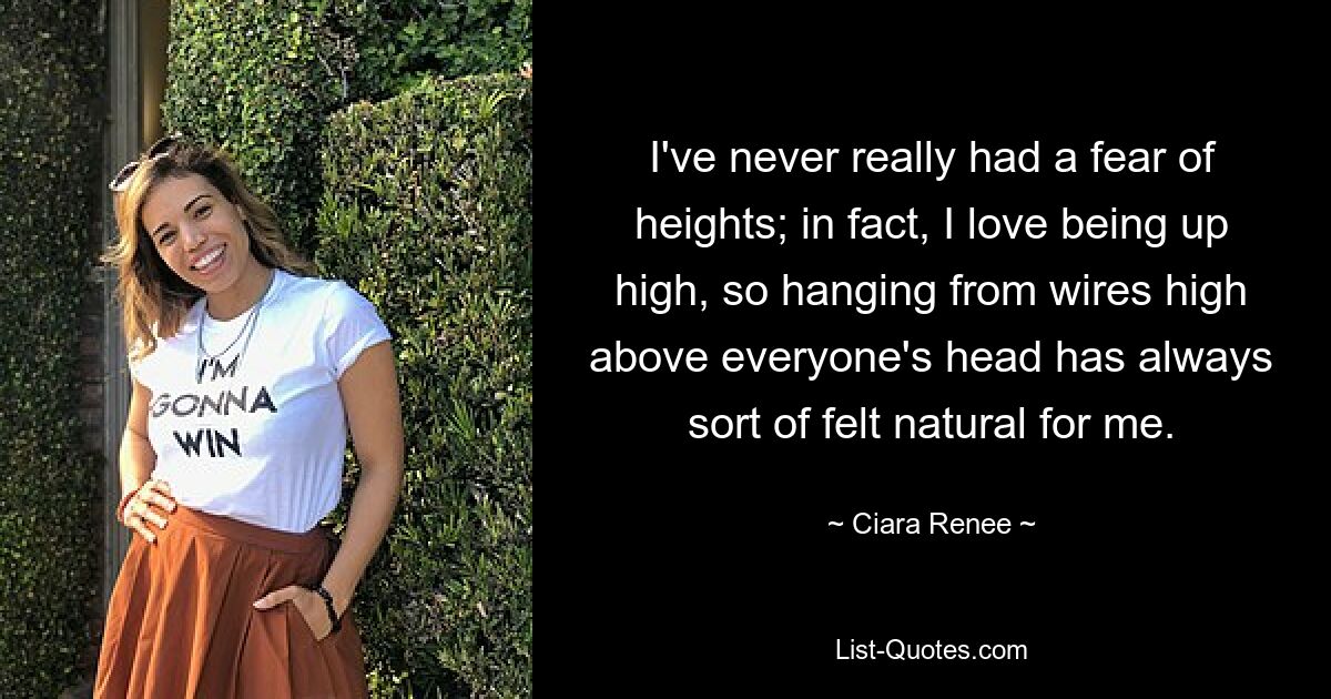 I've never really had a fear of heights; in fact, I love being up high, so hanging from wires high above everyone's head has always sort of felt natural for me. — © Ciara Renee