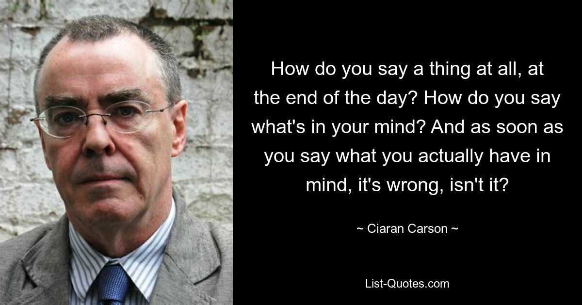 How do you say a thing at all, at the end of the day? How do you say what's in your mind? And as soon as you say what you actually have in mind, it's wrong, isn't it? — © Ciaran Carson