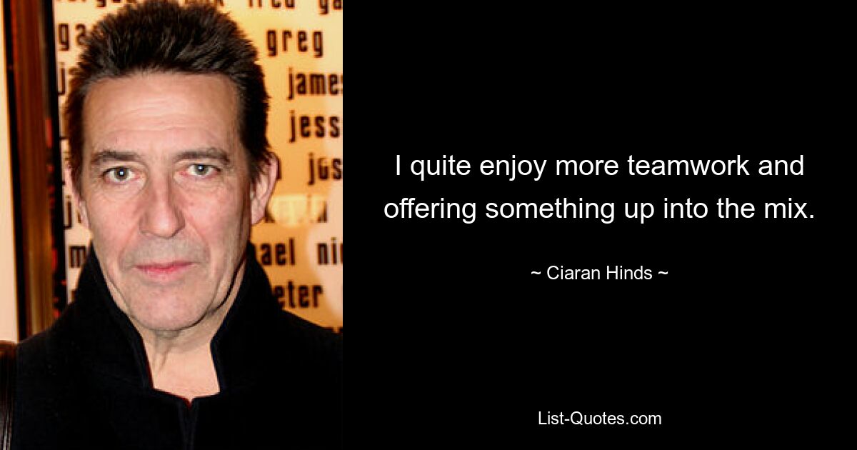 I quite enjoy more teamwork and offering something up into the mix. — © Ciaran Hinds