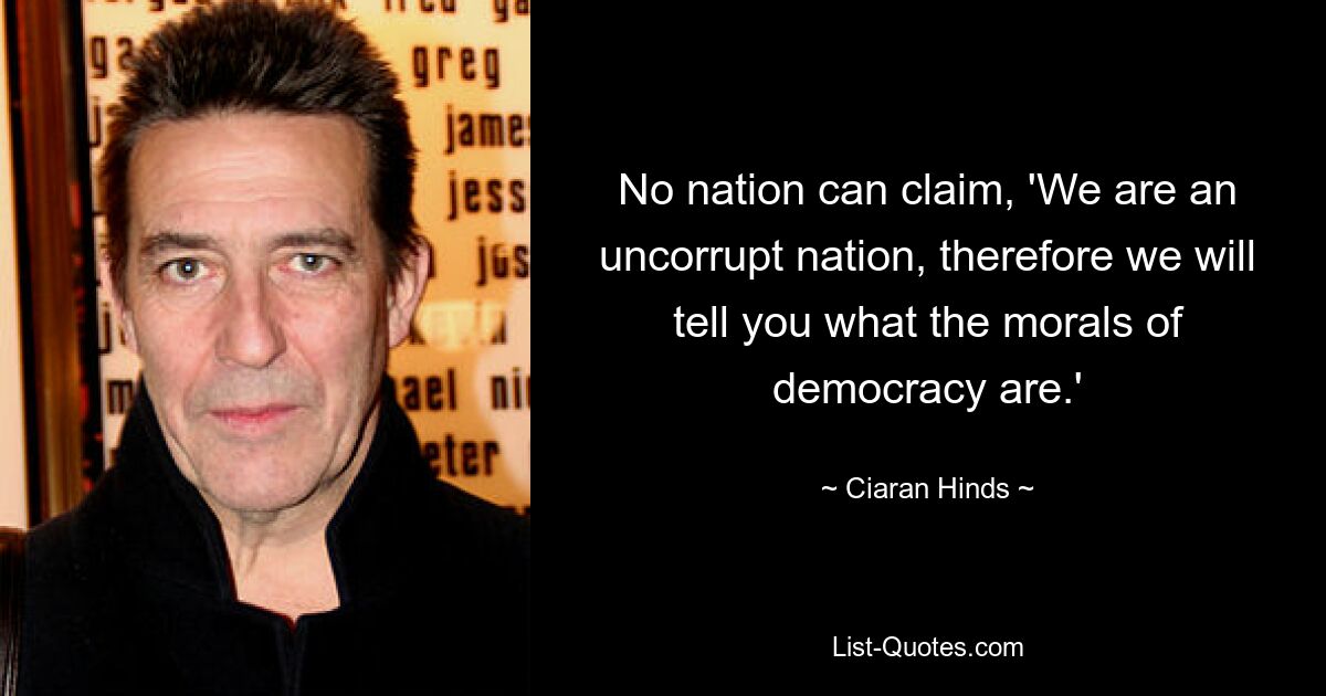 No nation can claim, 'We are an uncorrupt nation, therefore we will tell you what the morals of democracy are.' — © Ciaran Hinds