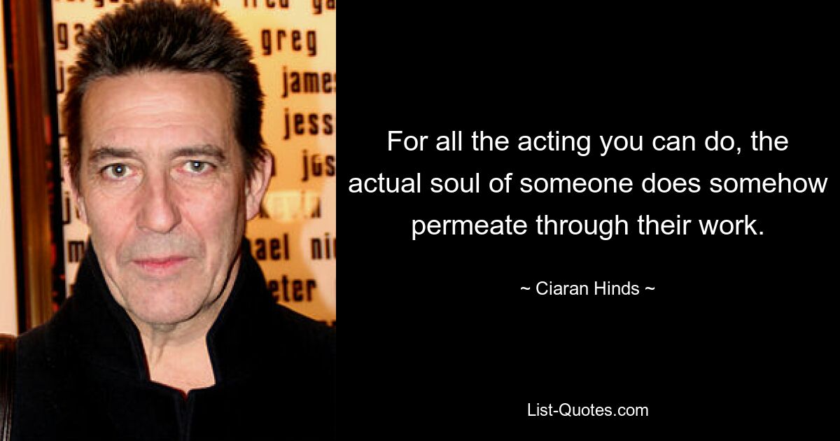 For all the acting you can do, the actual soul of someone does somehow permeate through their work. — © Ciaran Hinds