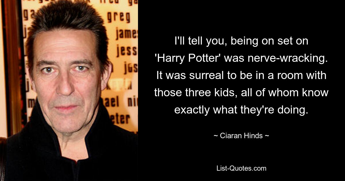 I'll tell you, being on set on 'Harry Potter' was nerve-wracking. It was surreal to be in a room with those three kids, all of whom know exactly what they're doing. — © Ciaran Hinds