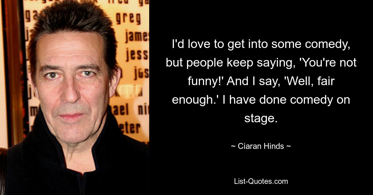 I'd love to get into some comedy, but people keep saying, 'You're not funny!' And I say, 'Well, fair enough.' I have done comedy on stage. — © Ciaran Hinds