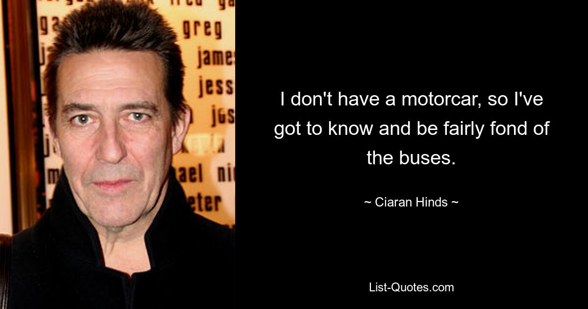 I don't have a motorcar, so I've got to know and be fairly fond of the buses. — © Ciaran Hinds