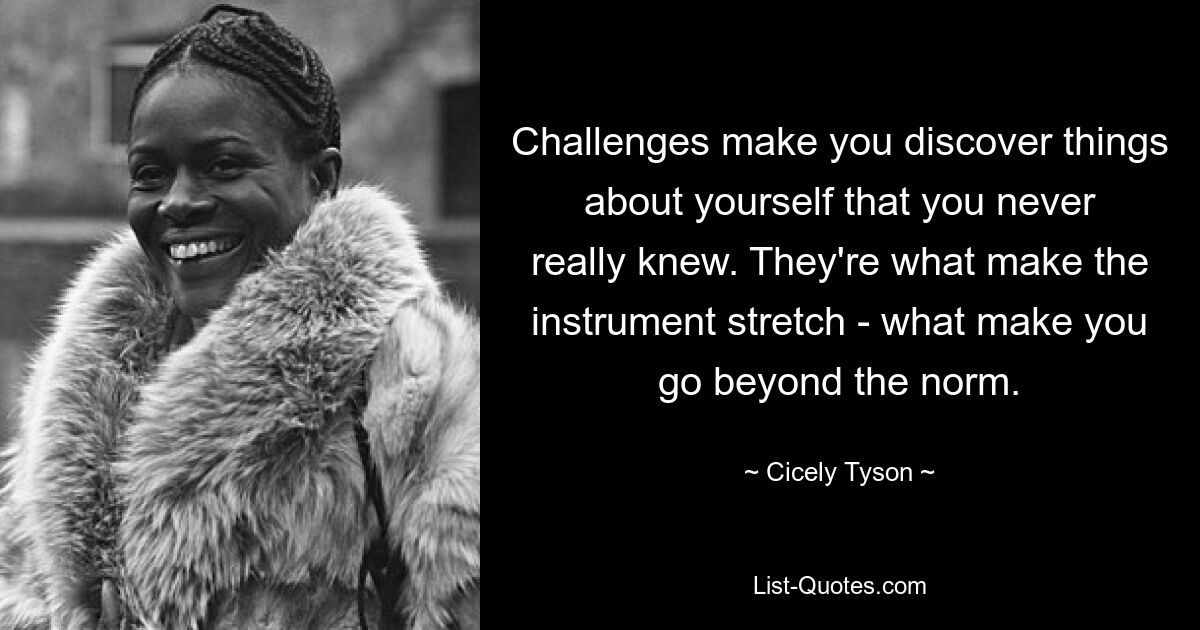 Challenges make you discover things about yourself that you never really knew. They're what make the instrument stretch - what make you go beyond the norm. — © Cicely Tyson