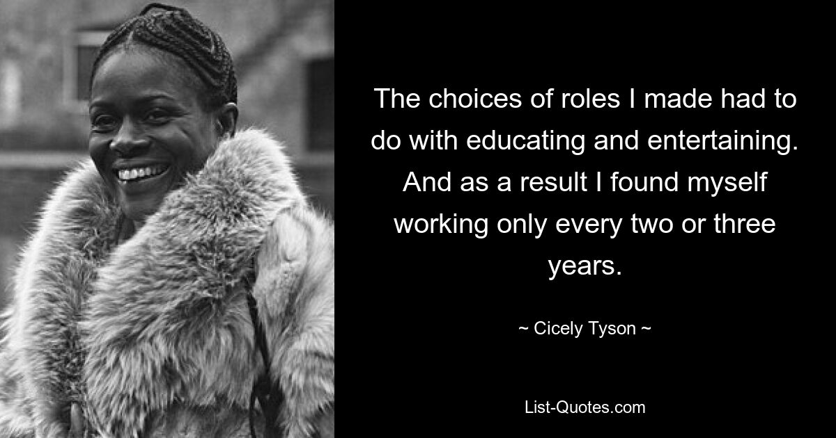 The choices of roles I made had to do with educating and entertaining. And as a result I found myself working only every two or three years. — © Cicely Tyson