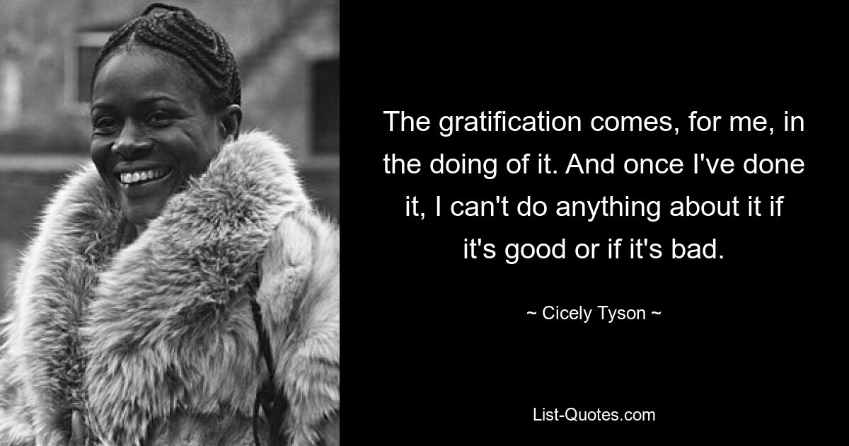 The gratification comes, for me, in the doing of it. And once I've done it, I can't do anything about it if it's good or if it's bad. — © Cicely Tyson