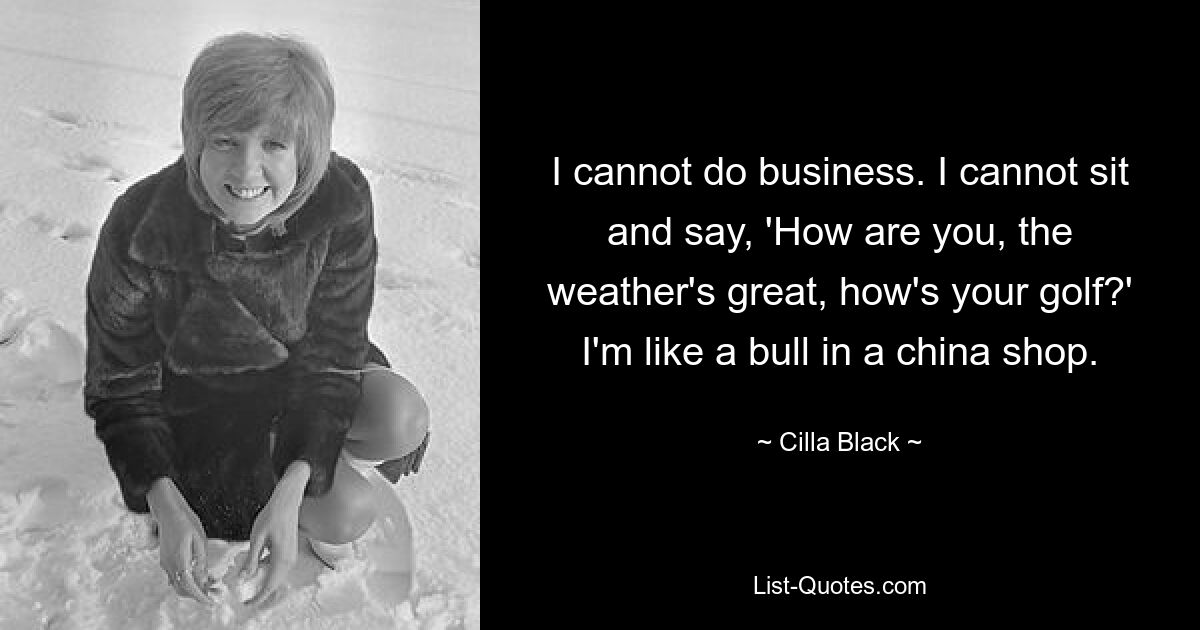 I cannot do business. I cannot sit and say, 'How are you, the weather's great, how's your golf?' I'm like a bull in a china shop. — © Cilla Black