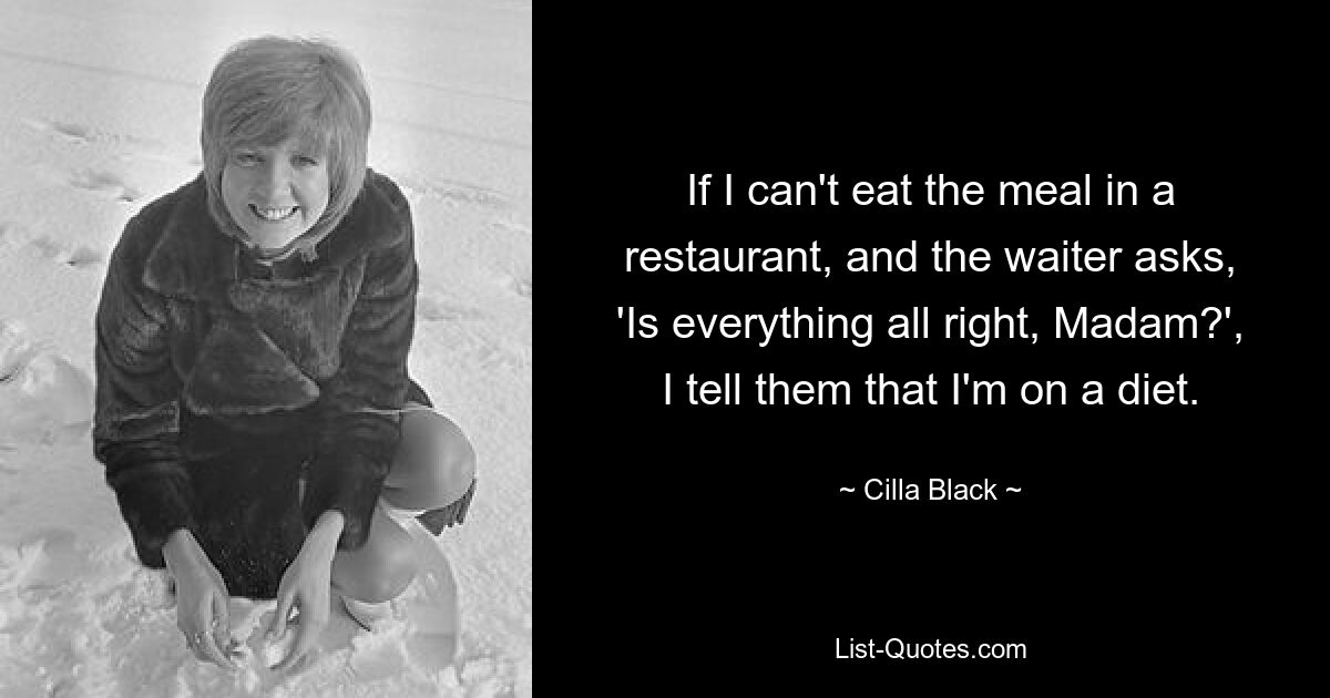 If I can't eat the meal in a restaurant, and the waiter asks, 'Is everything all right, Madam?', I tell them that I'm on a diet. — © Cilla Black