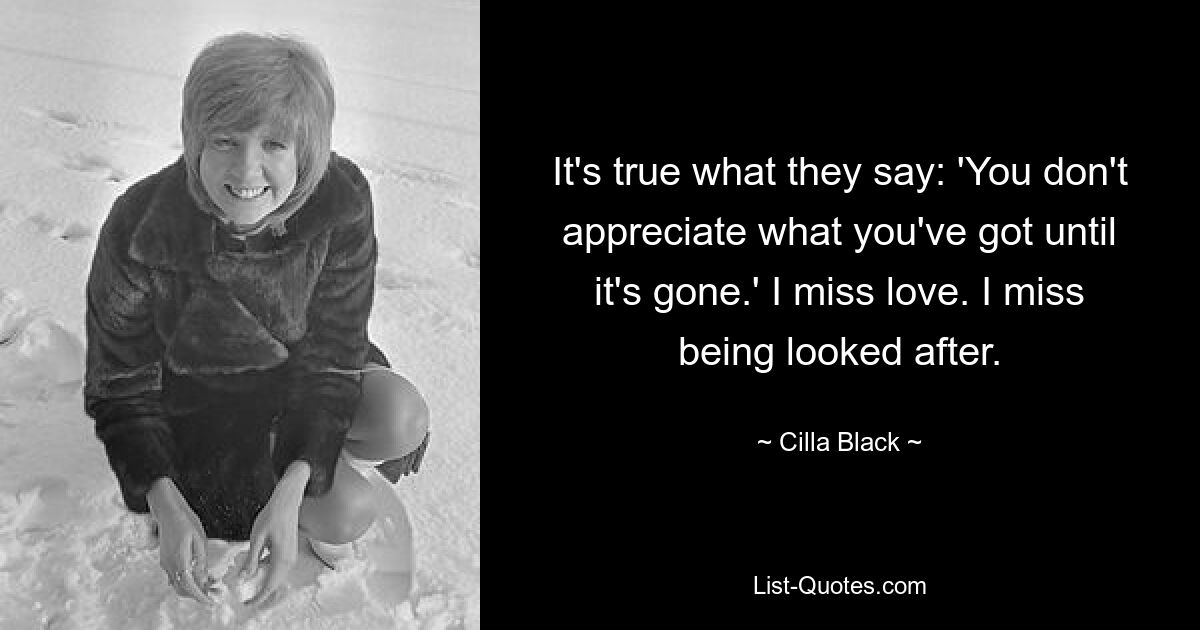 It's true what they say: 'You don't appreciate what you've got until it's gone.' I miss love. I miss being looked after. — © Cilla Black