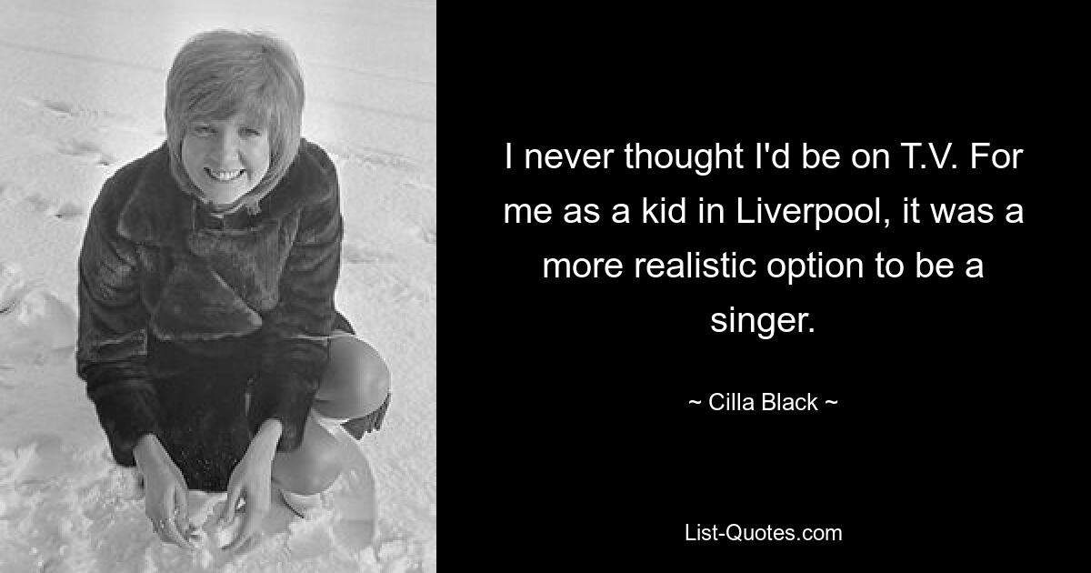 I never thought I'd be on T.V. For me as a kid in Liverpool, it was a more realistic option to be a singer. — © Cilla Black