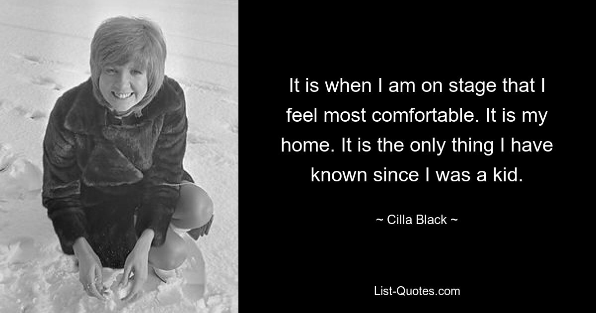 It is when I am on stage that I feel most comfortable. It is my home. It is the only thing I have known since I was a kid. — © Cilla Black