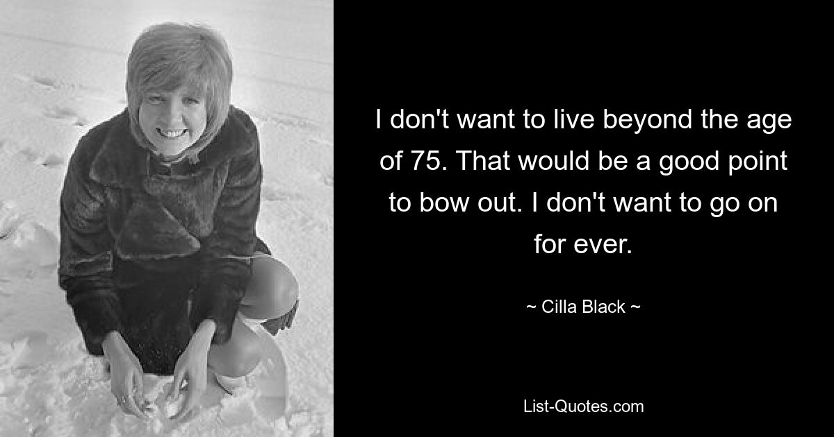 I don't want to live beyond the age of 75. That would be a good point to bow out. I don't want to go on for ever. — © Cilla Black